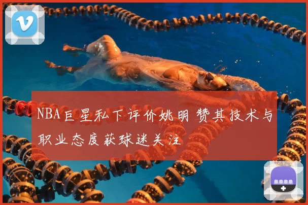 NBA巨星私下评价姚明 赞其技术与职业态度获球迷关注