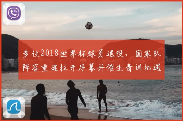 多位2018世界杯球员退役，国家队阵容重建拉开序幕并催生青训机遇