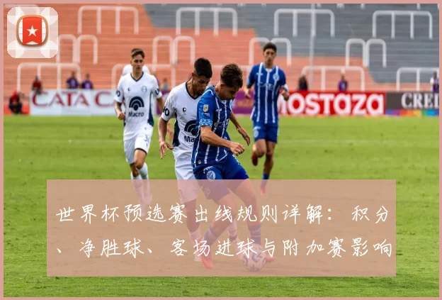 世界杯预选赛出线规则详解：积分、净胜球、客场进球与附加赛影响