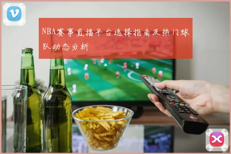 NBA赛事直播平台选择指南及热门球队动态分析