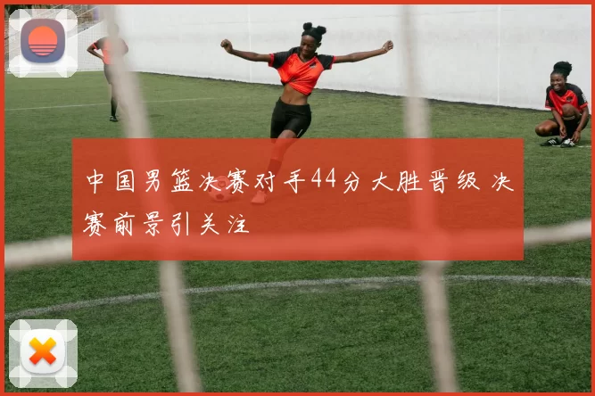 中国男篮决赛对手44分大胜晋级 决赛前景引关注