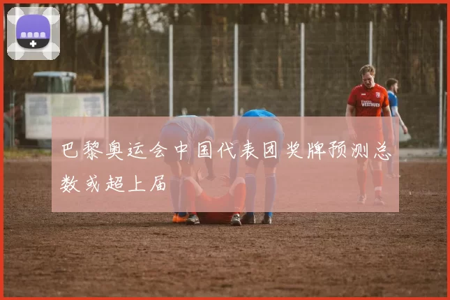 巴黎奥运会中国代表团奖牌预测总数或超上届