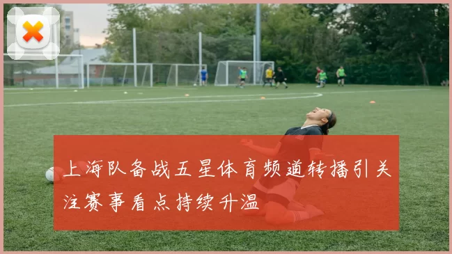 上海队备战五星体育频道转播引关注赛事看点持续升温