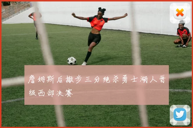 詹姆斯后撤步三分绝杀勇士湖人晋级西部决赛