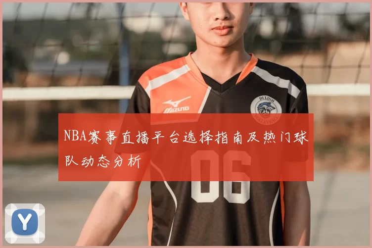 NBA赛事直播平台选择指南及热门球队动态分析