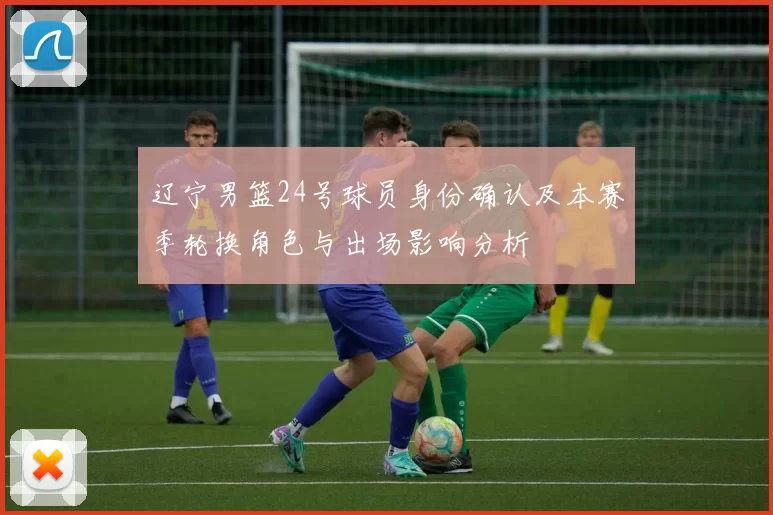 辽宁男篮24号球员身份确认及本赛季轮换角色与出场影响分析