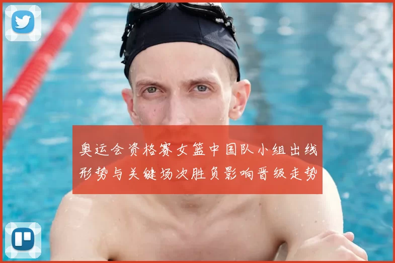 奥运会资格赛女篮中国队小组出线形势与关键场次胜负影响晋级走势
