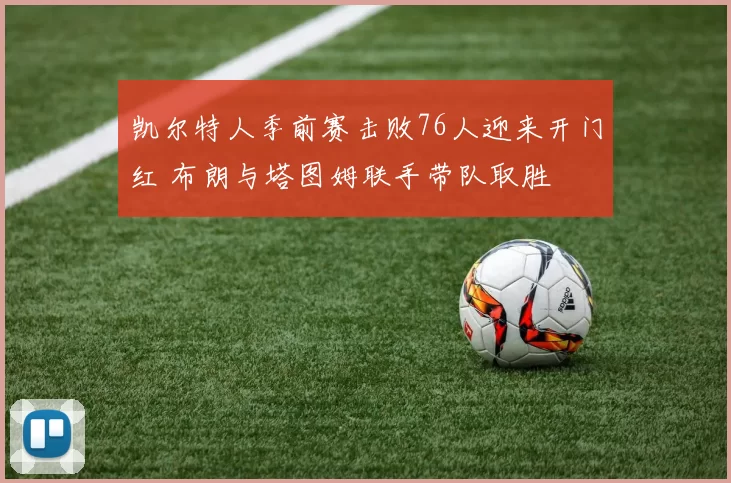 凯尔特人季前赛击败76人迎来开门红 布朗与塔图姆联手带队取胜