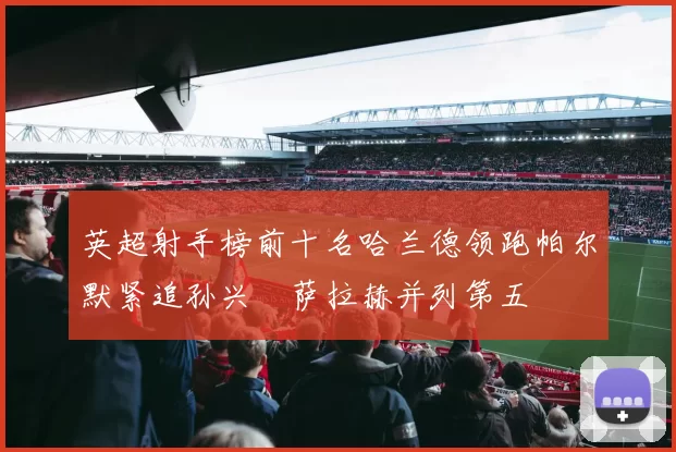 英超射手榜前十名哈兰德领跑帕尔默紧追孙兴慜萨拉赫并列第五