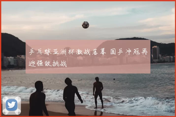 乒乓球亚洲杯激战落幕 国乒冲冠再迎强敌挑战