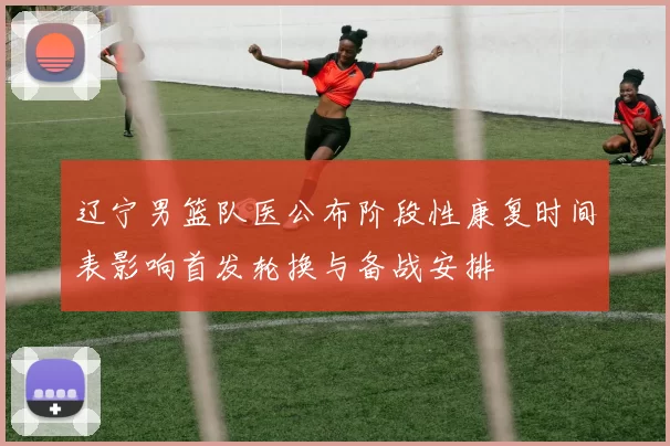 辽宁男篮队医公布阶段性康复时间表影响首发轮换与备战安排