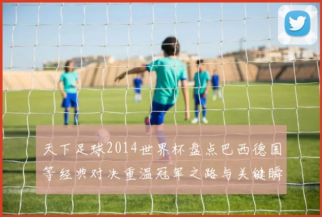 天下足球2014世界杯盘点巴西德国等经典对决重温冠军之路与关键瞬间