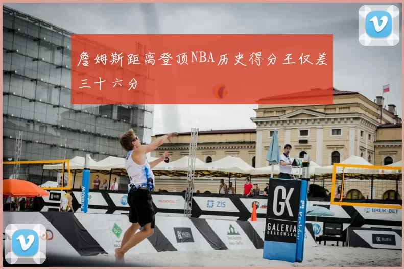 詹姆斯距离登顶NBA历史得分王仅差三十六分