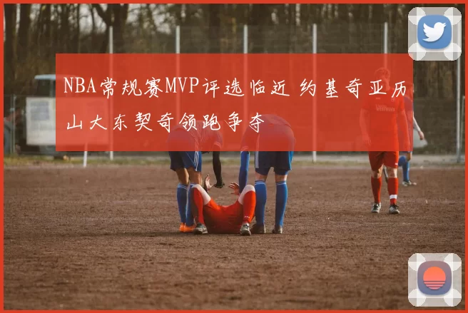 NBA常规赛MVP评选临近 约基奇亚历山大东契奇领跑争夺