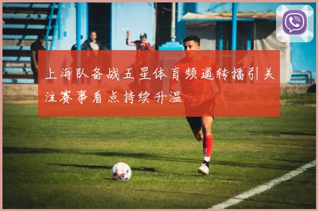 上海队备战五星体育频道转播引关注赛事看点持续升温