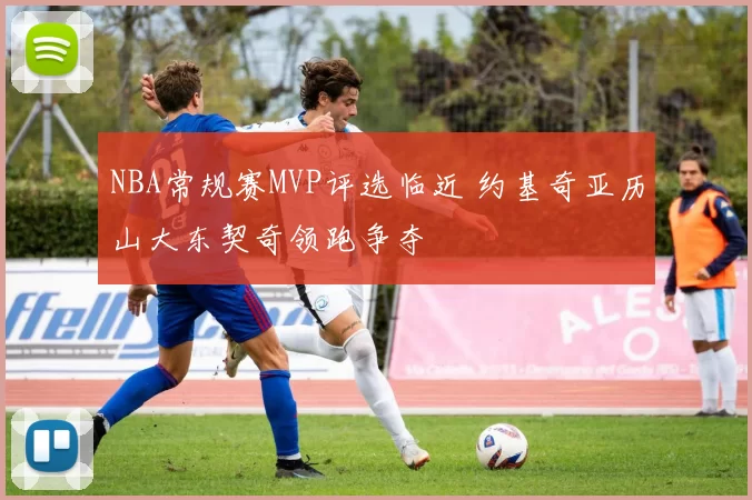 NBA常规赛MVP评选临近 约基奇亚历山大东契奇领跑争夺