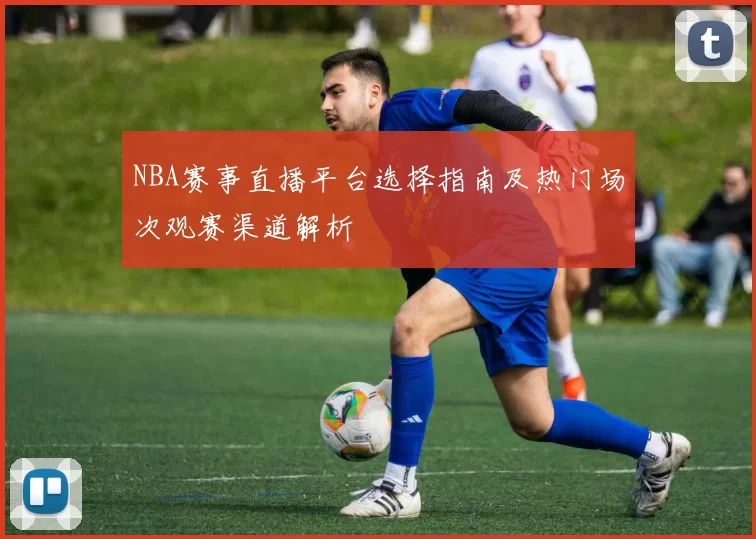 NBA赛事直播平台选择指南及热门场次观赛渠道解析