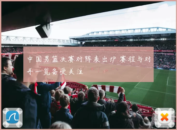 中国男篮决赛对阵表出炉 赛程与对手一览备受关注