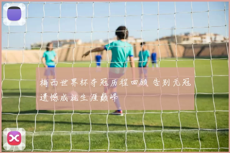 梅西世界杯夺冠历程回顾 告别无冠遗憾成就生涯巅峰