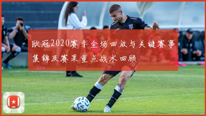欧冠2020赛季全场回放与关键赛事集锦及赛果重点战术回顾