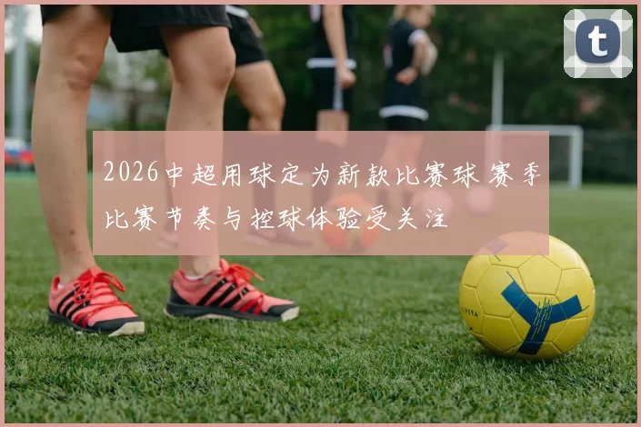 2026中超用球定为新款比赛球 赛季比赛节奏与控球体验受关注