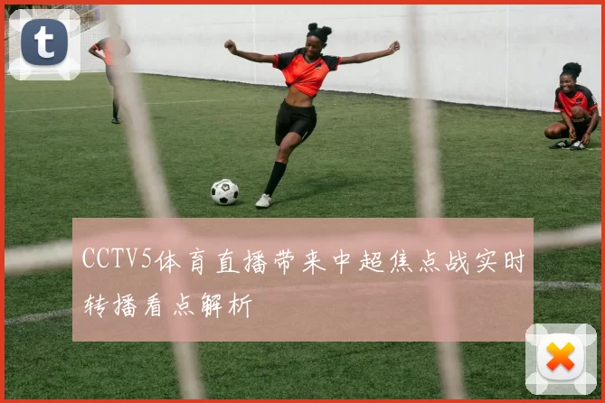 CCTV5体育直播带来中超焦点战实时转播看点解析