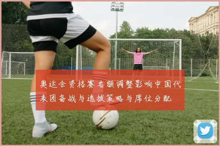 奥运会资格赛名额调整影响中国代表团备战与选拔策略与席位分配