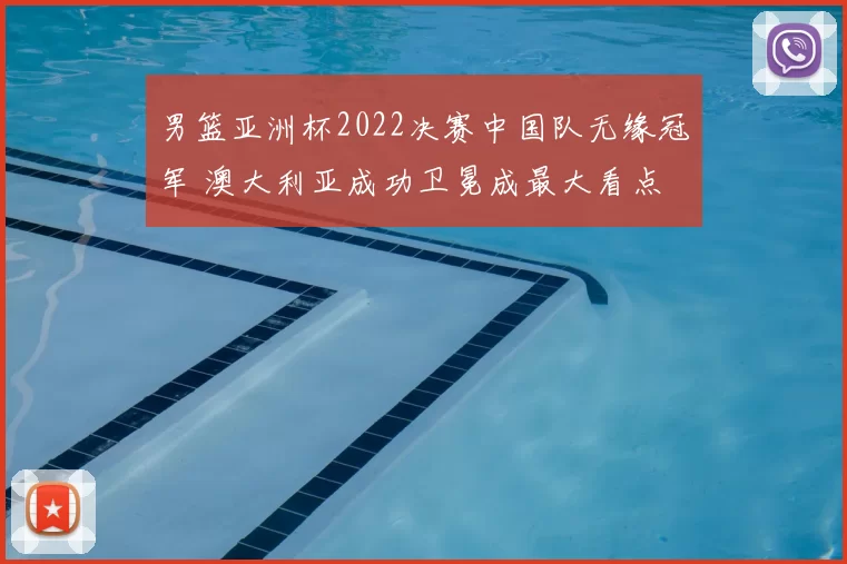 男篮亚洲杯2022决赛中国队无缘冠军 澳大利亚成功卫冕成最大看点