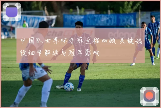 中国队世界杯夺冠全程回顾 关键战役细节解读与冠军影响