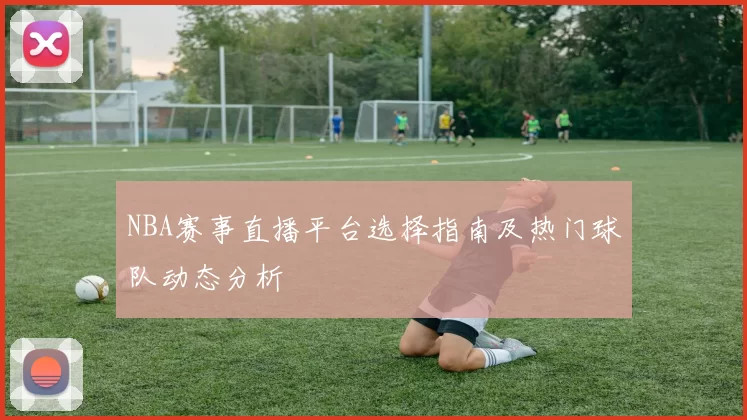 NBA赛事直播平台选择指南及热门球队动态分析